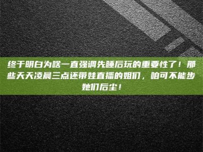 肥城终于明白为啥一直强调先睡后玩的重要性了！那些天天凌晨三点还带娃直播的姐们，咱可不能步她们后尘！